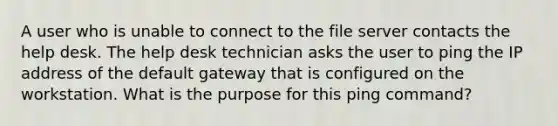 A user who is unable to connect to the file server contacts the help desk. The help desk technician asks the user to ping the IP address of the default gateway that is configured on the workstation. What is the purpose for this ping command?