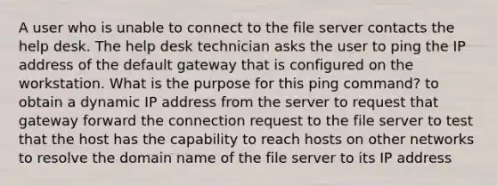 A user who is unable to connect to the file server contacts the help desk. The help desk technician asks the user to ping the IP address of the default gateway that is configured on the workstation. What is the purpose for this ping command? to obtain a dynamic IP address from the server to request that gateway forward the connection request to the file server to test that the host has the capability to reach hosts on other networks to resolve the domain name of the file server to its IP address