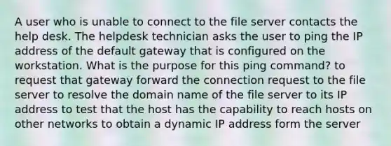 A user who is unable to connect to the file server contacts the help desk. The helpdesk technician asks the user to ping the IP address of the default gateway that is configured on the workstation. What is the purpose for this ping command? to request that gateway forward the connection request to the file server to resolve the domain name of the file server to its IP address to test that the host has the capability to reach hosts on other networks to obtain a dynamic IP address form the server