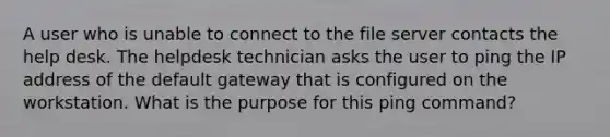 A user who is unable to connect to the file server contacts the help desk. The helpdesk technician asks the user to ping the IP address of the default gateway that is configured on the workstation. What is the purpose for this ping command?