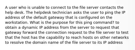 A user who is unable to connect to the file server contacts the help desk. The helpdesk technician asks the user to ping the IP address of the default gateway that is configured on the workstation. What is the purpose for this ping command? to obtain a dynamic IP address from the server to request that gateway forward the connection request to the file server to test that the host has the capability to reach hosts on other networks to resolve the domain name of the file server to its IP address