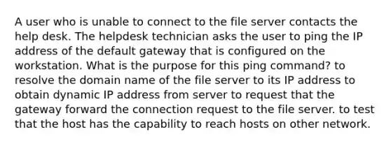 A user who is unable to connect to the file server contacts the help desk. The helpdesk technician asks the user to ping the IP address of the default gateway that is configured on the workstation. What is the purpose for this ping command? to resolve the domain name of the file server to its IP address to obtain dynamic IP address from server to request that the gateway forward the connection request to the file server. to test that the host has the capability to reach hosts on other network.