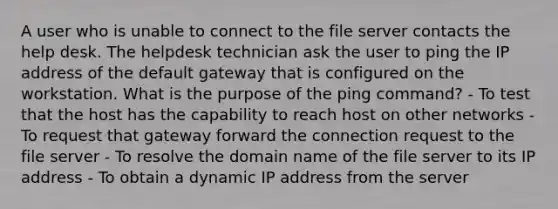 A user who is unable to connect to the file server contacts the help desk. The helpdesk technician ask the user to ping the IP address of the default gateway that is configured on the workstation. What is the purpose of the ping command? - To test that the host has the capability to reach host on other networks - To request that gateway forward the connection request to the file server - To resolve the domain name of the file server to its IP address - To obtain a dynamic IP address from the server