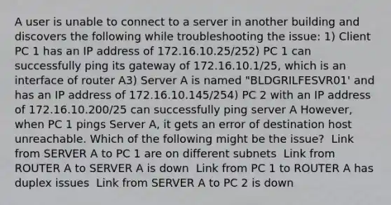 A user is unable to connect to a server in another building and discovers the following while troubleshooting the issue: 1) Client PC 1 has an IP address of 172.16.10.25/252) PC 1 can successfully ping its gateway of 172.16.10.1/25, which is an interface of router A3) Server A is named "BLDGRILFESVR01' and has an IP address of 172.16.10.145/254) PC 2 with an IP address of 172.16.10.200/25 can successfully ping server A However, when PC 1 pings Server A, it gets an error of destination host unreachable. Which of the following might be the issue? ​ Link from SERVER A to PC 1 are on different subnets ​ Link from ROUTER A to SERVER A is down ​ Link from PC 1 to ROUTER A has duplex issues ​ Link from SERVER A to PC 2 is down