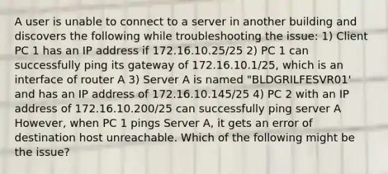 A user is unable to connect to a server in another building and discovers the following while troubleshooting the issue: 1) Client PC 1 has an IP address if 172.16.10.25/25 2) PC 1 can successfully ping its gateway of 172.16.10.1/25, which is an interface of router A 3) Server A is named "BLDGRILFESVR01' and has an IP address of 172.16.10.145/25 4) PC 2 with an IP address of 172.16.10.200/25 can successfully ping server A However, when PC 1 pings Server A, it gets an error of destination host unreachable. Which of the following might be the issue?