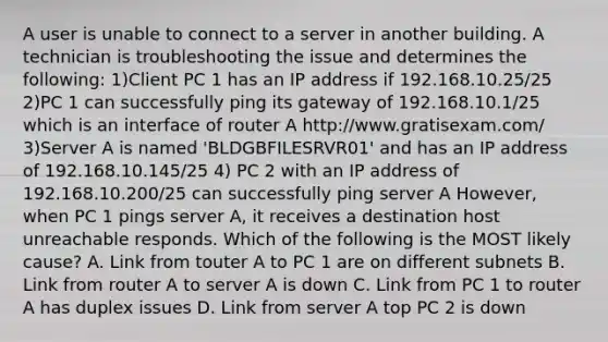 A user is unable to connect to a server in another building. A technician is troubleshooting the issue and determines the following: 1)Client PC 1 has an IP address if 192.168.10.25/25 2)PC 1 can successfully ping its gateway of 192.168.10.1/25 which is an interface of router A http://www.gratisexam.com/ 3)Server A is named 'BLDGBFILESRVR01' and has an IP address of 192.168.10.145/25 4) PC 2 with an IP address of 192.168.10.200/25 can successfully ping server A However, when PC 1 pings server A, it receives a destination host unreachable responds. Which of the following is the MOST likely cause? A. Link from touter A to PC 1 are on different subnets B. Link from router A to server A is down C. Link from PC 1 to router A has duplex issues D. Link from server A top PC 2 is down