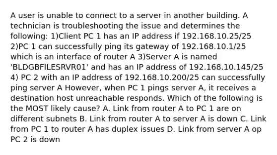 A user is unable to connect to a server in another building. A technician is troubleshooting the issue and determines the following: 1)Client PC 1 has an IP address if 192.168.10.25/25 2)PC 1 can successfully ping its gateway of 192.168.10.1/25 which is an interface of router A 3)Server A is named 'BLDGBFILESRVR01' and has an IP address of 192.168.10.145/25 4) PC 2 with an IP address of 192.168.10.200/25 can successfully ping server A However, when PC 1 pings server A, it receives a destination host unreachable responds. Which of the following is the MOST likely cause? A. Link from router A to PC 1 are on different subnets B. Link from router A to server A is down C. Link from PC 1 to router A has duplex issues D. Link from server A op PC 2 is down