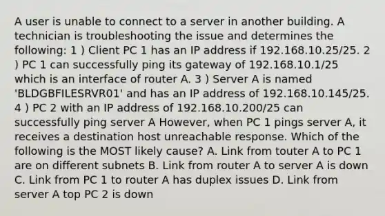 A user is unable to connect to a server in another building. A technician is troubleshooting the issue and determines the following: 1 ) Client PC 1 has an IP address if 192.168.10.25/25. 2 ) PC 1 can successfully ping its gateway of 192.168.10.1/25 which is an interface of router A. 3 ) Server A is named 'BLDGBFILESRVR01' and has an IP address of 192.168.10.145/25. 4 ) PC 2 with an IP address of 192.168.10.200/25 can successfully ping server A However, when PC 1 pings server A, it receives a destination host unreachable response. Which of the following is the MOST likely cause? A. Link from touter A to PC 1 are on different subnets B. Link from router A to server A is down C. Link from PC 1 to router A has duplex issues D. Link from server A top PC 2 is down