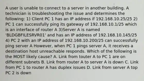 A user is unable to connect to a server in another building. A technician is troubleshooting the issue and determines the following: 1) Client PC 1 has an IP address if 192.168.10.25/25 2) PC 1 can successfully ping its gateway of 192.168.10.1/25 which is an interface of router A 3)Server A is named 'BLDGBFILESRVR01' and has an IP address of 192.168.10.145/25 4) PC 2 with an IP address of 192.168.10.200/25 can successfully ping server A However, when PC 1 pings server A, it receives a destination host unreachable responds. Which of the following is the MOST likely cause? A. Link from touter A to PC 1 are on different subnets B. Link from router A to server A is down C. Link from PC 1 to router A has duplex issues D. Link from server A top PC 2 is down