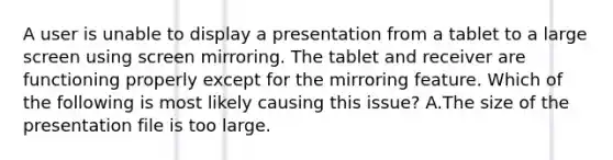 A user is unable to display a presentation from a tablet to a large screen using screen mirroring. The tablet and receiver are functioning properly except for the mirroring feature. Which of the following is most likely causing this issue? A.The size of the presentation file is too large.