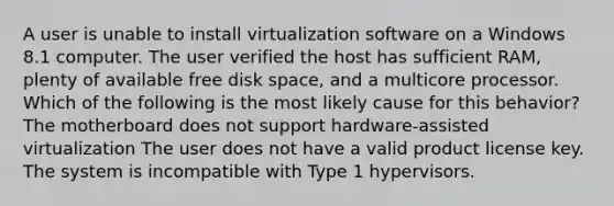 A user is unable to install virtualization software on a Windows 8.1 computer. The user verified the host has sufficient RAM, plenty of available free disk space, and a multicore processor. Which of the following is the most likely cause for this behavior? The motherboard does not support hardware-assisted virtualization The user does not have a valid product license key. The system is incompatible with Type 1 hypervisors.