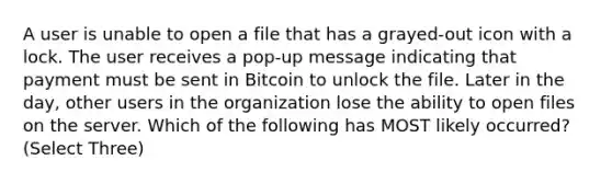 A user is unable to open a file that has a grayed-out icon with a lock. The user receives a pop-up message indicating that payment must be sent in Bitcoin to unlock the file. Later in the day, other users in the organization lose the ability to open files on the server. Which of the following has MOST likely occurred? (Select Three)