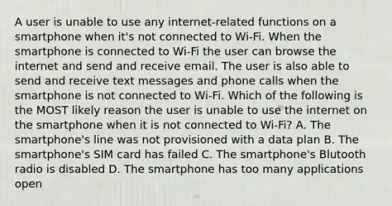 A user is unable to use any internet-related functions on a smartphone when it's not connected to Wi-Fi. When the smartphone is connected to Wi-Fi the user can browse the internet and send and receive email. The user is also able to send and receive text messages and phone calls when the smartphone is not connected to Wi-Fi. Which of the following is the MOST likely reason the user is unable to use the internet on the smartphone when it is not connected to Wi-Fi? A. The smartphone's line was not provisioned with a data plan B. The smartphone's SIM card has failed C. The smartphone's Blutooth radio is disabled D. The smartphone has too many applications open