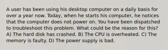 A user has been using his desktop computer on a daily basis for over a year now. Today, when he starts his computer, he notices that the computer does not power on. You have been dispatched to troubleshoot this problem. What could be the reason for this? A) The hard disk has crashed. B) The CPU is overheated. C) The memory is faulty. D) The power supply is bad.