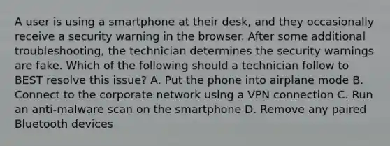 A user is using a smartphone at their desk, and they occasionally receive a security warning in the browser. After some additional troubleshooting, the technician determines the security warnings are fake. Which of the following should a technician follow to BEST resolve this issue? A. Put the phone into airplane mode B. Connect to the corporate network using a VPN connection C. Run an anti-malware scan on the smartphone D. Remove any paired Bluetooth devices