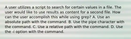 A user utilizes a script to search for certain values in a file. The user would like to use results as content for a second file. How can the user accomplish this while using grep? A. Use an absolute path with the command. B. Use the pipe character with the command. C. Use a relative path with the command. D. Use the -i option with the command.