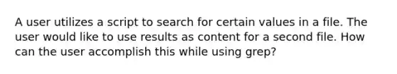 A user utilizes a script to search for certain values in a file. The user would like to use results as content for a second file. How can the user accomplish this while using grep?