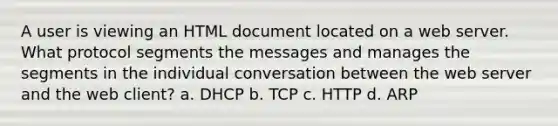 A user is viewing an HTML document located on a web server. What protocol segments the messages and manages the segments in the individual conversation between the web server and the web client? a. DHCP b. TCP c. HTTP d. ARP