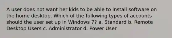 A user does not want her kids to be able to install software on the home desktop. Which of the following types of accounts should the user set up in Windows 7? a. Standard b. Remote Desktop Users c. Administrator d. Power User