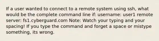 If a user wanted to connect to a remote system using ssh, what would be the complete command line if: username: user1 remote server: fs1.cyberguard.com Note: Watch your typing and your spacing! If you type the command and forget a space or mistype something, its wrong.