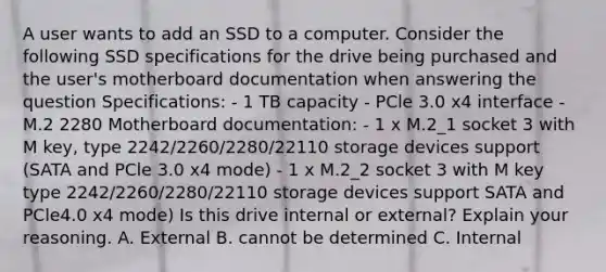 A user wants to add an SSD to a computer. Consider the following SSD specifications for the drive being purchased and the user's motherboard documentation when answering the question Specifications: - 1 TB capacity - PCle 3.0 x4 interface - M.2 2280 Motherboard documentation: - 1 x M.2_1 socket 3 with M key, type 2242/2260/2280/22110 storage devices support (SATA and PCle 3.0 x4 mode) - 1 x M.2_2 socket 3 with M key type 2242/2260/2280/22110 storage devices support SATA and PCle4.0 x4 mode) Is this drive internal or external? Explain your reasoning. A. External B. cannot be determined C. Internal