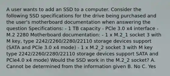 A user wants to add an SSD to a computer. Consider the following SSD specifications for the drive being purchased and the user's motherboard documentation when answering the question Specifications: - 1 TB capacity - PCle 3.0 x4 interface - M.2 2280 Motherboard documentation: - 1 x M.2_1 socket 3 with M key, type 2242/2260/2280/22110 storage devices support (SATA and PCle 3.0 x4 mode) - 1 x M.2_2 socket 3 with M key type 2242/2260/2280/22110 storage devices support SATA and PCle4.0 x4 mode) Would the SSD work in the M.2_2 socket? A. Cannot be determined from the information given B. No C. Yes