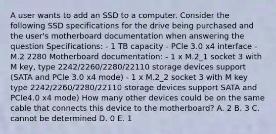 A user wants to add an SSD to a computer. Consider the following SSD specifications for the drive being purchased and the user's motherboard documentation when answering the question Specifications: - 1 TB capacity - PCle 3.0 x4 interface - M.2 2280 Motherboard documentation: - 1 x M.2_1 socket 3 with M key, type 2242/2260/2280/22110 storage devices support (SATA and PCle 3.0 x4 mode) - 1 x M.2_2 socket 3 with M key type 2242/2260/2280/22110 storage devices support SATA and PCle4.0 x4 mode) How many other devices could be on the same cable that connects this device to the motherboard? A. 2 B. 3 C. cannot be determined D. 0 E. 1