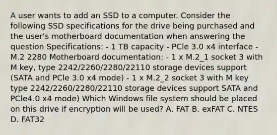 A user wants to add an SSD to a computer. Consider the following SSD specifications for the drive being purchased and the user's motherboard documentation when answering the question Specifications: - 1 TB capacity - PCle 3.0 x4 interface - M.2 2280 Motherboard documentation: - 1 x M.2_1 socket 3 with M key, type 2242/2260/2280/22110 storage devices support (SATA and PCle 3.0 x4 mode) - 1 x M.2_2 socket 3 with M key type 2242/2260/2280/22110 storage devices support SATA and PCle4.0 x4 mode) Which Windows file system should be placed on this drive if encryption will be used? A. FAT B. exFAT C. NTES D. FAT32