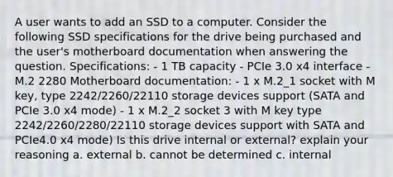 A user wants to add an SSD to a computer. Consider the following SSD specifications for the drive being purchased and the user's motherboard documentation when answering the question. Specifications: - 1 TB capacity - PCIe 3.0 x4 interface - M.2 2280 Motherboard documentation: - 1 x M.2_1 socket with M key, type 2242/2260/22110 storage devices support (SATA and PCIe 3.0 x4 mode) - 1 x M.2_2 socket 3 with M key type 2242/2260/2280/22110 storage devices support with SATA and PCIe4.0 x4 mode) Is this drive internal or external? explain your reasoning a. external b. cannot be determined c. internal