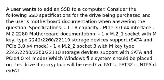 A user wants to add an SSD to a computer. Consider the following SSD specifications for the drive being purchased and the user's motherboard documentation when answering the question. Specifications: - 1 TB capacity - PCIe 3.0 x4 interface - M.2 2280 Motherboard documentation: - 1 x M.2_1 socket with M key, type 2242/2260/22110 storage devices support (SATA and PCIe 3.0 x4 mode) - 1 x M.2_2 socket 3 with M key type 2242/2260/2280/22110 storage devices support with SATA and PCIe4.0 x4 mode) Which Windows file system should be placed on this drive if encryption will be used? a. FAT b. FAT32 c. NTFS d. exFAT