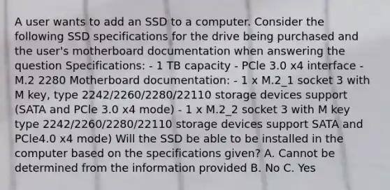 A user wants to add an SSD to a computer. Consider the following SSD specifications for the drive being purchased and the user's motherboard documentation when answering the question Specifications: - 1 TB capacity - PCle 3.0 x4 interface - M.2 2280 Motherboard documentation: - 1 x M.2_1 socket 3 with M key, type 2242/2260/2280/22110 storage devices support (SATA and PCle 3.0 x4 mode) - 1 x M.2_2 socket 3 with M key type 2242/2260/2280/22110 storage devices support SATA and PCle4.0 x4 mode) Will the SSD be able to be installed in the computer based on the specifications given? A. Cannot be determined from the information provided B. No C. Yes