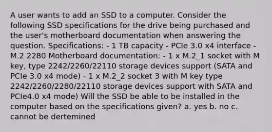 A user wants to add an SSD to a computer. Consider the following SSD specifications for the drive being purchased and the user's motherboard documentation when answering the question. Specifications: - 1 TB capacity - PCIe 3.0 x4 interface - M.2 2280 Motherboard documentation: - 1 x M.2_1 socket with M key, type 2242/2260/22110 storage devices support (SATA and PCIe 3.0 x4 mode) - 1 x M.2_2 socket 3 with M key type 2242/2260/2280/22110 storage devices support with SATA and PCIe4.0 x4 mode) Will the SSD be able to be installed in the computer based on the specifications given? a. yes b. no c. cannot be dertemined