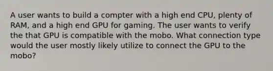 A user wants to build a compter with a high end CPU, plenty of RAM, and a high end GPU for gaming. The user wants to verify the that GPU is compatible with the mobo. What connection type would the user mostly likely utilize to connect the GPU to the mobo?