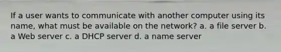 If a user wants to communicate with another computer using its name, what must be available on the network? a. a file server b. a Web server c. a DHCP server d. a name server