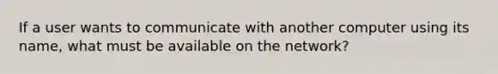 If a user wants to communicate with another computer using its name, what must be available on the network?