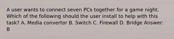 A user wants to connect seven PCs together for a game night. Which of the following should the user install to help with this task? A. Media convertor B. Switch C. Firewall D. Bridge Answer: B