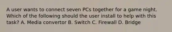 A user wants to connect seven PCs together for a game night. Which of the following should the user install to help with this task? A. Media convertor B. Switch C. Firewall D. Bridge