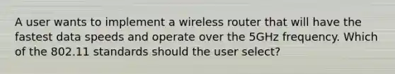 A user wants to implement a wireless router that will have the fastest data speeds and operate over the 5GHz frequency. Which of the 802.11 standards should the user select?