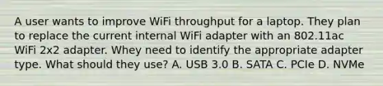 A user wants to improve WiFi throughput for a laptop. They plan to replace the current internal WiFi adapter with an 802.11ac WiFi 2x2 adapter. Whey need to identify the appropriate adapter type. What should they use? A. USB 3.0 B. SATA C. PCIe D. NVMe