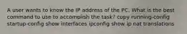 A user wants to know the IP address of the PC. What is the best command to use to accomplish the task? copy running-config startup-config show interfaces ipconfig show ip nat translations