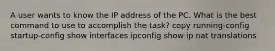 A user wants to know the IP address of the PC. What is the best command to use to accomplish the task? copy running-config startup-config show interfaces ipconfig show ip nat translations