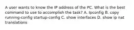 A user wants to know the IP address of the PC. What is the best command to use to accomplish the task? A. Ipconfig B. copy running-config startup-config C. show interfaces D. show ip nat translations