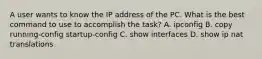 A user wants to know the IP address of the PC. What is the best command to use to accomplish the task? A. ipconfig B. copy running-config startup-config C. show interfaces D. show ip nat translations