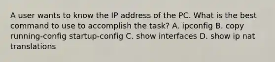 A user wants to know the IP address of the PC. What is the best command to use to accomplish the task? A. ipconfig B. copy running-config startup-config C. show interfaces D. show ip nat translations