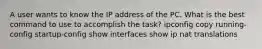 A user wants to know the IP address of the PC. What is the best command to use to accomplish the task? ipconfig copy running-config startup-config show interfaces show ip nat translations