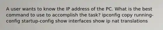 A user wants to know the IP address of the PC. What is the best command to use to accomplish the task? ipconfig copy running-config startup-config show interfaces show ip nat translations