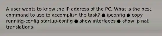 A user wants to know the IP address of the PC. What is the best command to use to accomplish the task? ● ipconfig ● copy running-config startup-config ● show interfaces ● show ip nat translations