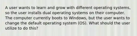 A user wants to learn and grow with different operating systems, so the user installs dual operating systems on their computer. The computer currently boots to Windows, but the user wants to change the default operating system (OS). What should the user utilize to do this?