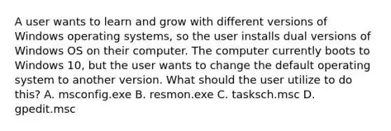 A user wants to learn and grow with different versions of Windows operating systems, so the user installs dual versions of Windows OS on their computer. The computer currently boots to Windows 10, but the user wants to change the default operating system to another version. What should the user utilize to do this? A. msconfig.exe B. resmon.exe C. tasksch.msc D. gpedit.msc