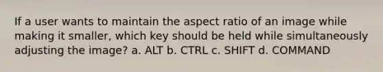 If a user wants to maintain the aspect ratio of an image while making it smaller, which key should be held while simultaneously adjusting the image? a. ALT b. CTRL c. SHIFT d. COMMAND